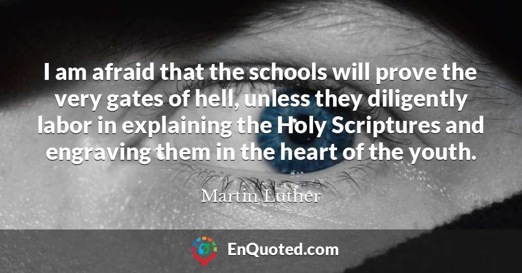 I am afraid that the schools will prove the very gates of hell, unless they diligently labor in explaining the Holy Scriptures and engraving them in the heart of the youth.