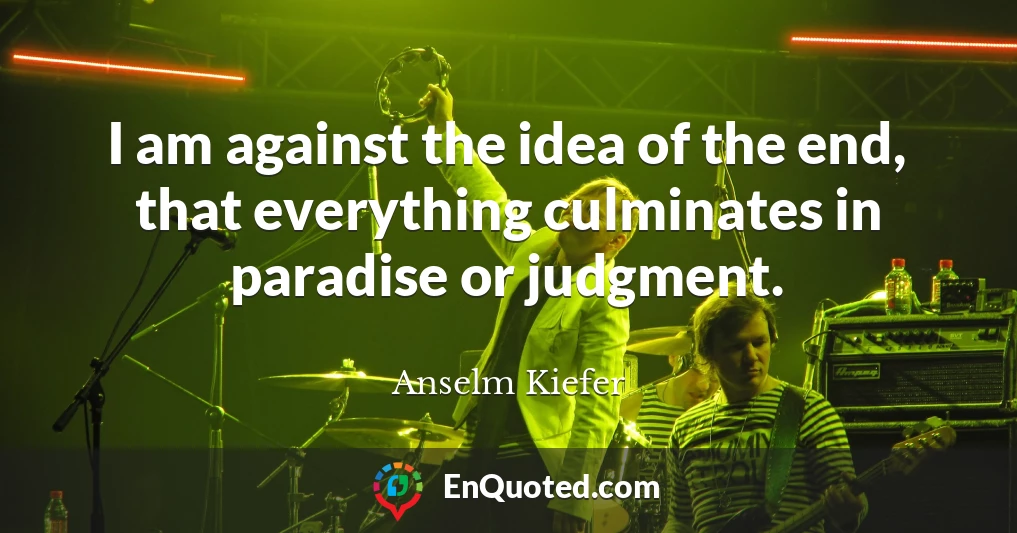 I am against the idea of the end, that everything culminates in paradise or judgment.