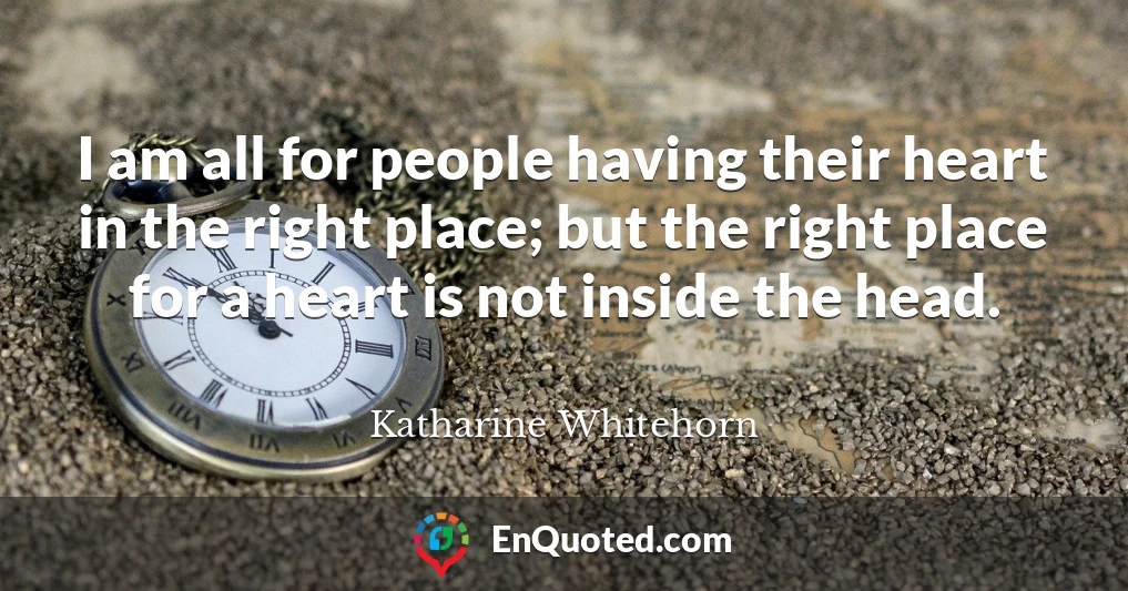 I am all for people having their heart in the right place; but the right place for a heart is not inside the head.