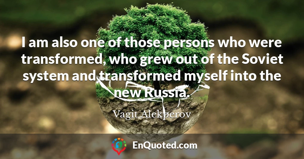 I am also one of those persons who were transformed, who grew out of the Soviet system and transformed myself into the new Russia.