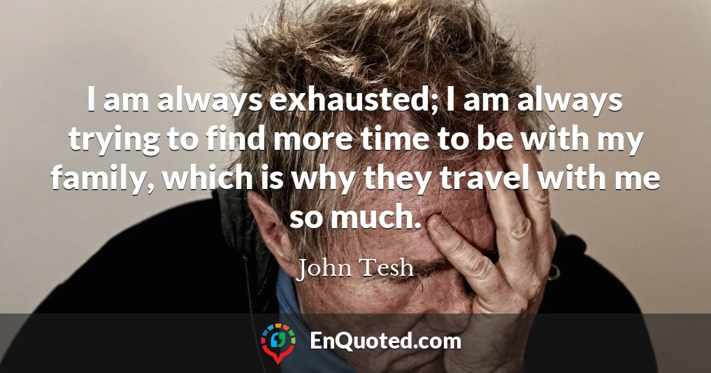 I am always exhausted; I am always trying to find more time to be with my family, which is why they travel with me so much.