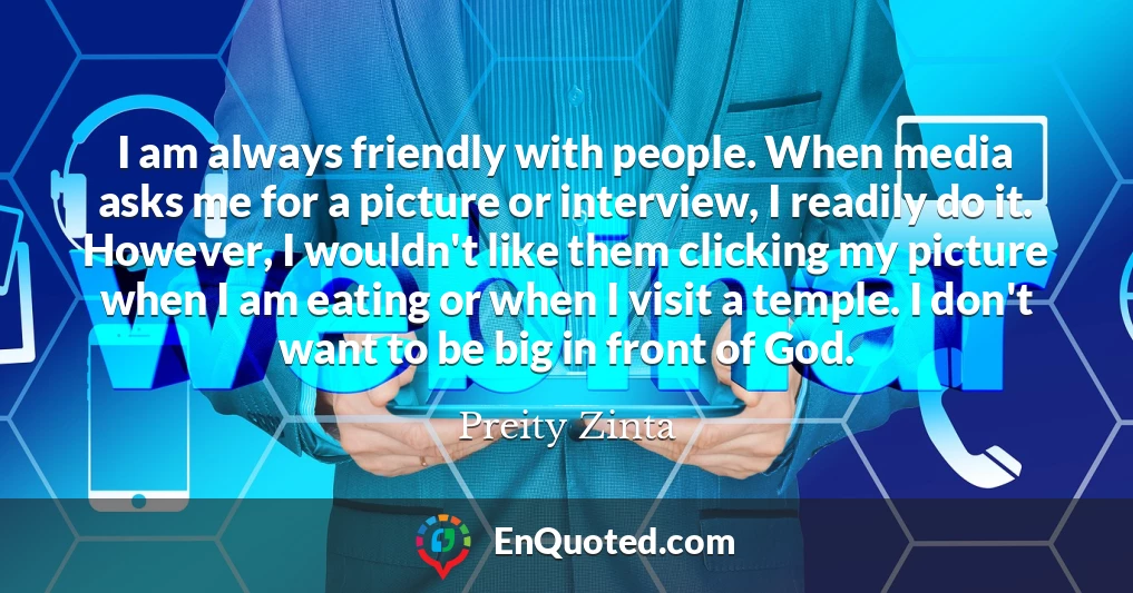 I am always friendly with people. When media asks me for a picture or interview, I readily do it. However, I wouldn't like them clicking my picture when I am eating or when I visit a temple. I don't want to be big in front of God.