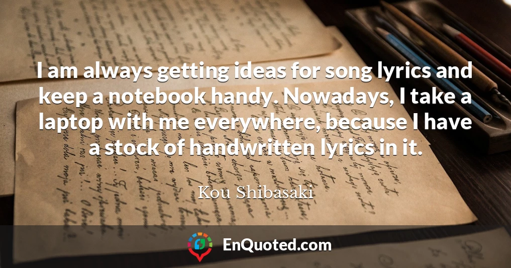 I am always getting ideas for song lyrics and keep a notebook handy. Nowadays, I take a laptop with me everywhere, because I have a stock of handwritten lyrics in it.