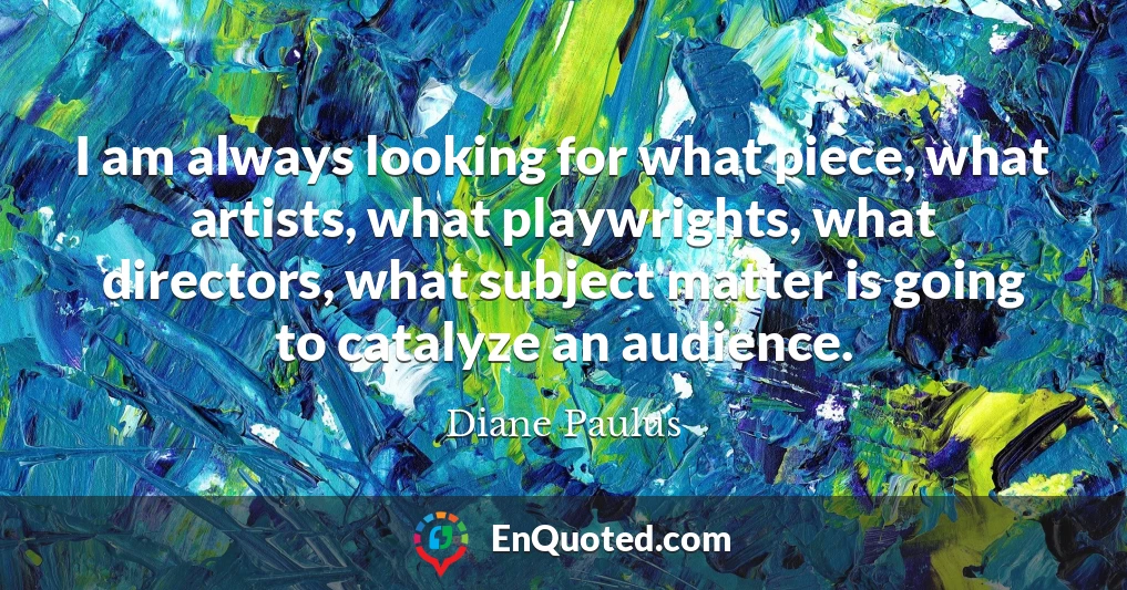 I am always looking for what piece, what artists, what playwrights, what directors, what subject matter is going to catalyze an audience.