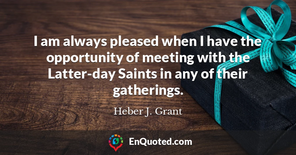 I am always pleased when I have the opportunity of meeting with the Latter-day Saints in any of their gatherings.