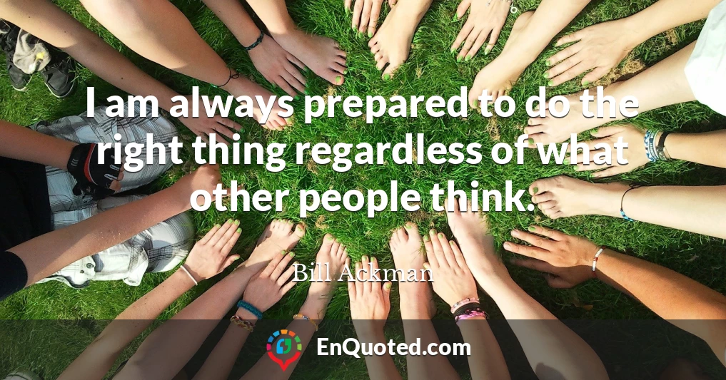 I am always prepared to do the right thing regardless of what other people think.