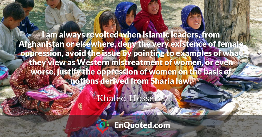 I am always revolted when Islamic leaders, from Afghanistan or elsewhere, deny the very existence of female oppression, avoid the issue by pointing to examples of what they view as Western mistreatment of women, or even worse, justify the oppression of women on the basis of notions derived from Sharia law.