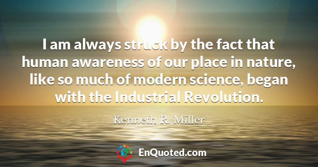 I am always struck by the fact that human awareness of our place in nature, like so much of modern science, began with the Industrial Revolution.