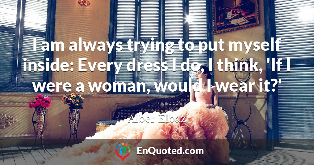 I am always trying to put myself inside: Every dress I do, I think, 'If I were a woman, would I wear it?'