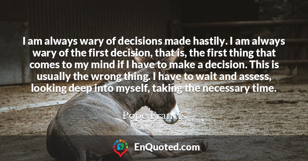 I am always wary of decisions made hastily. I am always wary of the first decision, that is, the first thing that comes to my mind if I have to make a decision. This is usually the wrong thing. I have to wait and assess, looking deep into myself, taking the necessary time.