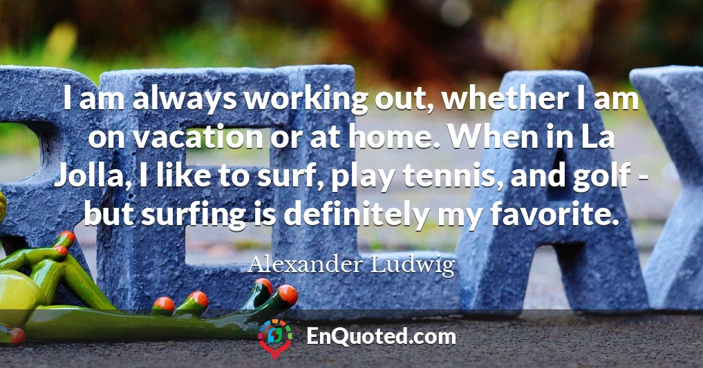 I am always working out, whether I am on vacation or at home. When in La Jolla, I like to surf, play tennis, and golf - but surfing is definitely my favorite.