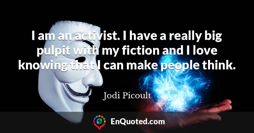 I am an activist. I have a really big pulpit with my fiction and I love knowing that I can make people think.