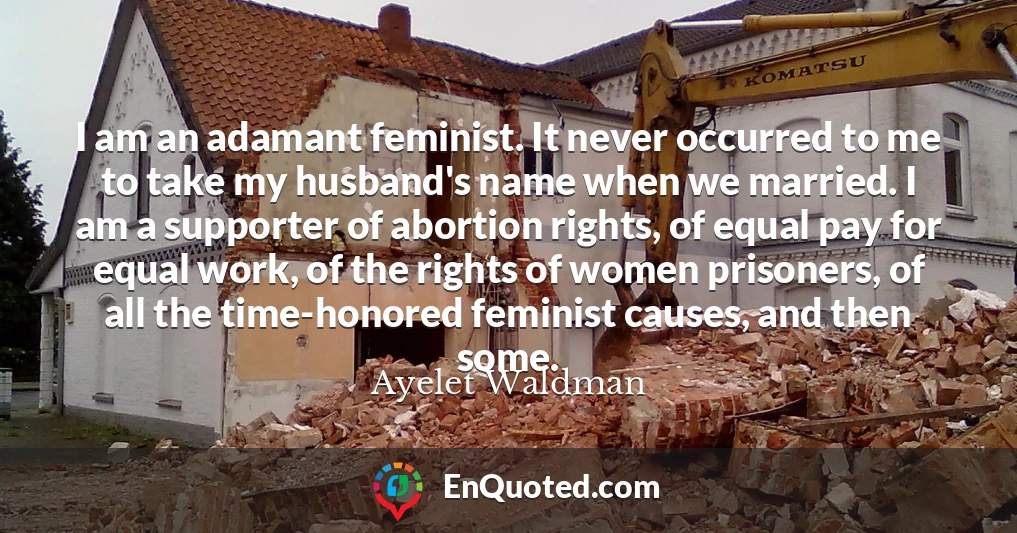 I am an adamant feminist. It never occurred to me to take my husband's name when we married. I am a supporter of abortion rights, of equal pay for equal work, of the rights of women prisoners, of all the time-honored feminist causes, and then some.
