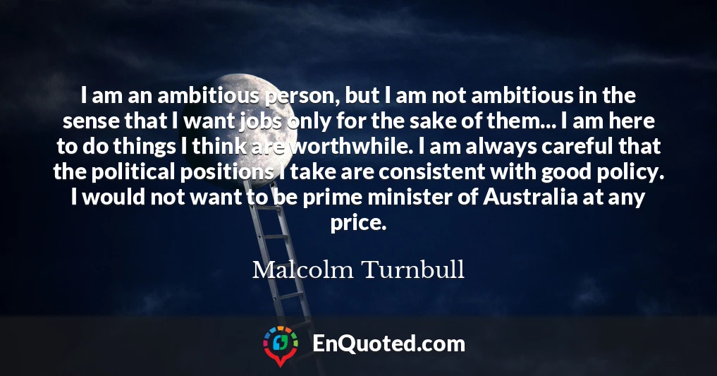 I am an ambitious person, but I am not ambitious in the sense that I want jobs only for the sake of them... I am here to do things I think are worthwhile. I am always careful that the political positions I take are consistent with good policy. I would not want to be prime minister of Australia at any price.
