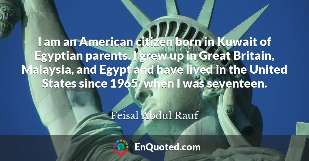 I am an American citizen born in Kuwait of Egyptian parents. I grew up in Great Britain, Malaysia, and Egypt and have lived in the United States since 1965, when I was seventeen.