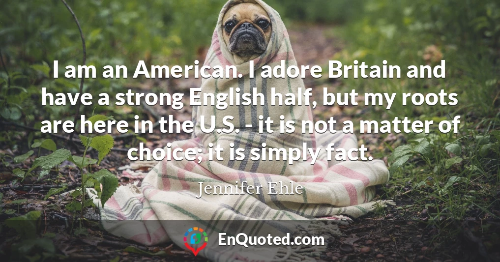 I am an American. I adore Britain and have a strong English half, but my roots are here in the U.S. - it is not a matter of choice; it is simply fact.