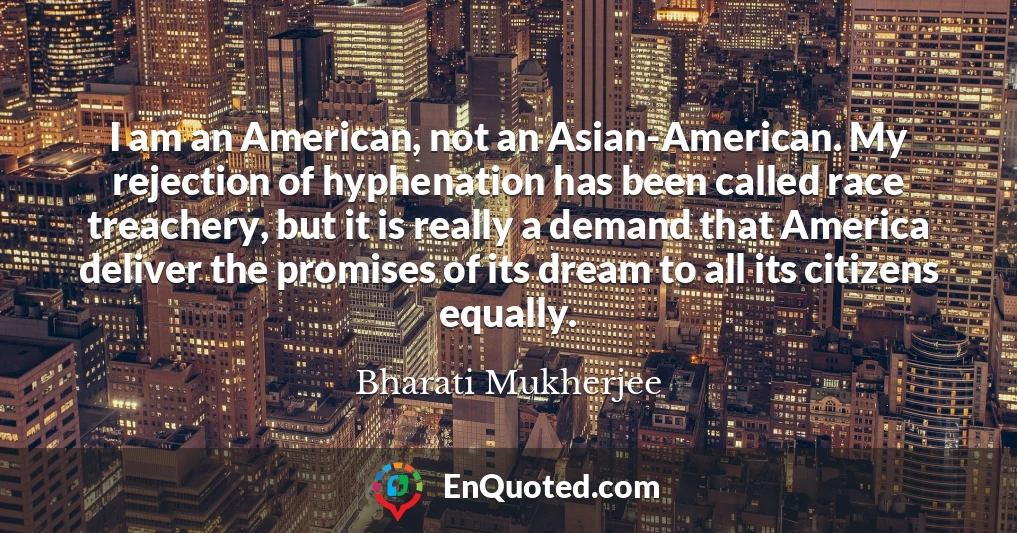 I am an American, not an Asian-American. My rejection of hyphenation has been called race treachery, but it is really a demand that America deliver the promises of its dream to all its citizens equally.