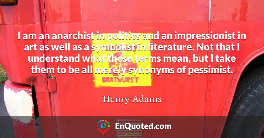 I am an anarchist in politics and an impressionist in art as well as a symbolist in literature. Not that I understand what these terms mean, but I take them to be all merely synonyms of pessimist.