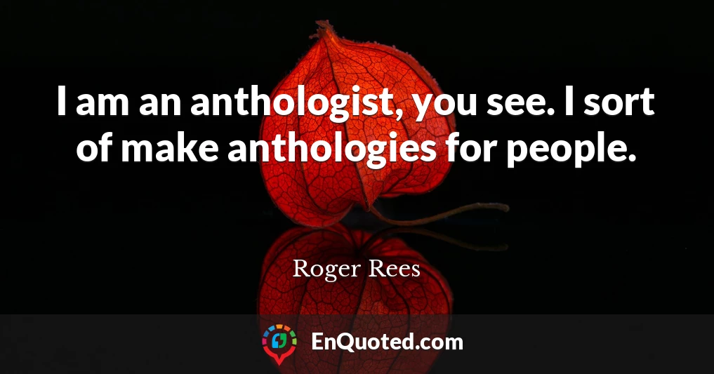 I am an anthologist, you see. I sort of make anthologies for people.