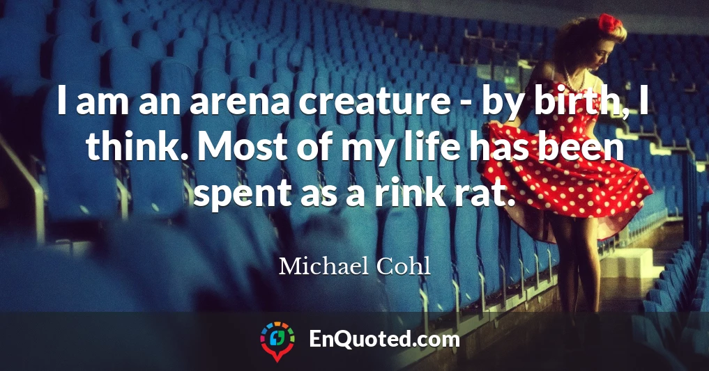 I am an arena creature - by birth, I think. Most of my life has been spent as a rink rat.