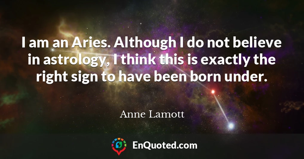 I am an Aries. Although I do not believe in astrology, I think this is exactly the right sign to have been born under.