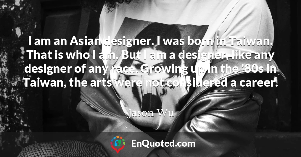 I am an Asian designer. I was born in Taiwan. That is who I am. But I am a designer, like any designer of any race. Growing up in the '80s in Taiwan, the arts were not considered a career.