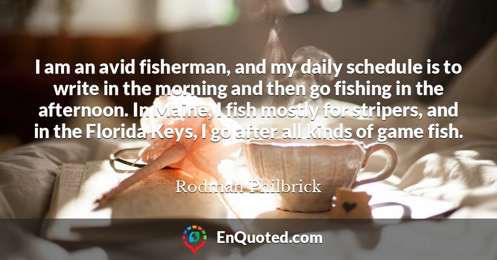 I am an avid fisherman, and my daily schedule is to write in the morning and then go fishing in the afternoon. In Maine, I fish mostly for stripers, and in the Florida Keys, I go after all kinds of game fish.
