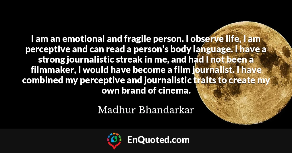 I am an emotional and fragile person. I observe life, I am perceptive and can read a person's body language. I have a strong journalistic streak in me, and had I not been a filmmaker, I would have become a film journalist. I have combined my perceptive and journalistic traits to create my own brand of cinema.