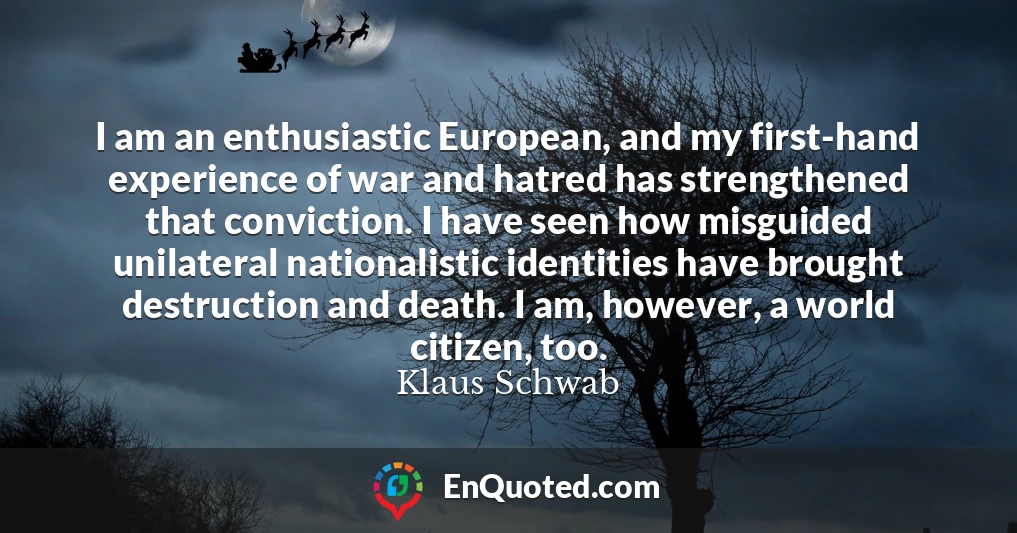 I am an enthusiastic European, and my first-hand experience of war and hatred has strengthened that conviction. I have seen how misguided unilateral nationalistic identities have brought destruction and death. I am, however, a world citizen, too.