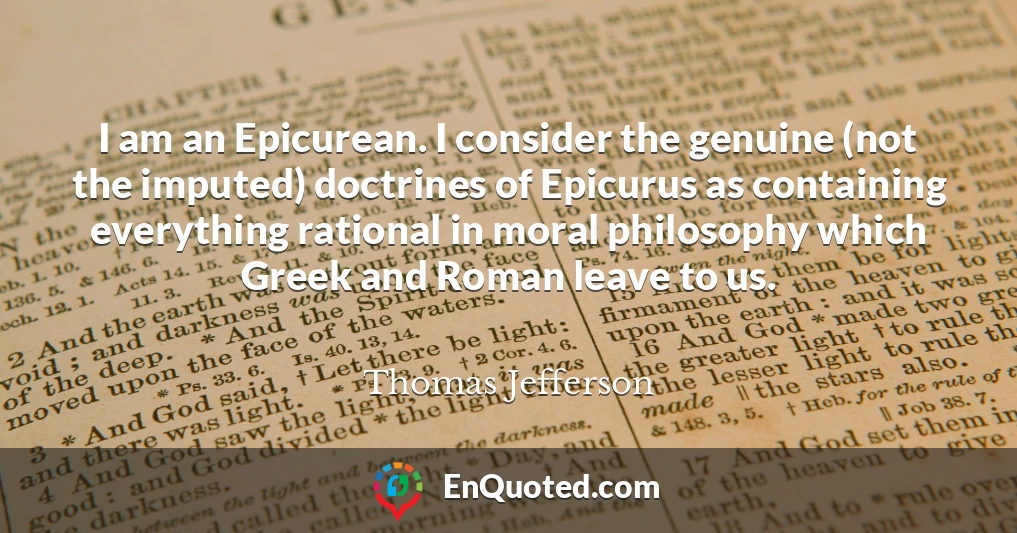 I am an Epicurean. I consider the genuine (not the imputed) doctrines of Epicurus as containing everything rational in moral philosophy which Greek and Roman leave to us.
