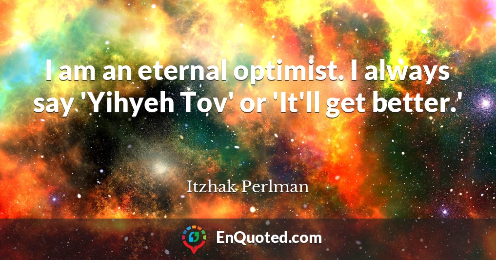 I am an eternal optimist. I always say 'Yihyeh Tov' or 'It'll get better.'