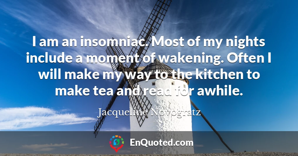 I am an insomniac. Most of my nights include a moment of wakening. Often I will make my way to the kitchen to make tea and read for awhile.