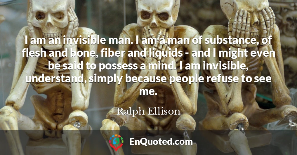 I am an invisible man. I am a man of substance, of flesh and bone, fiber and liquids - and I might even be said to possess a mind. I am invisible, understand, simply because people refuse to see me.