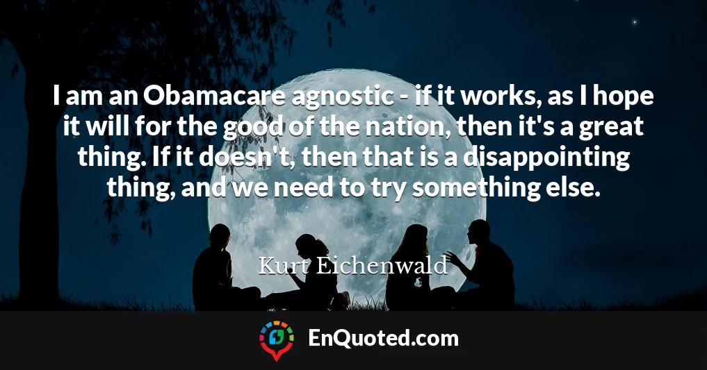 I am an Obamacare agnostic - if it works, as I hope it will for the good of the nation, then it's a great thing. If it doesn't, then that is a disappointing thing, and we need to try something else.