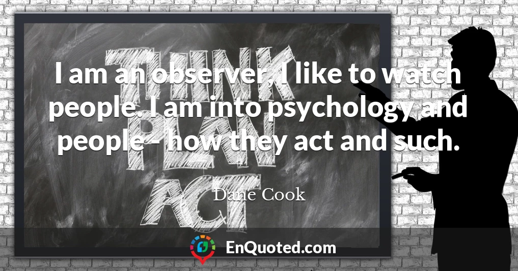 I am an observer, I like to watch people. I am into psychology and people - how they act and such.