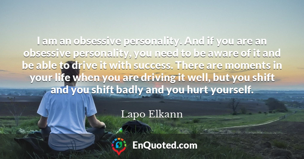 I am an obsessive personality. And if you are an obsessive personality, you need to be aware of it and be able to drive it with success. There are moments in your life when you are driving it well, but you shift and you shift badly and you hurt yourself.