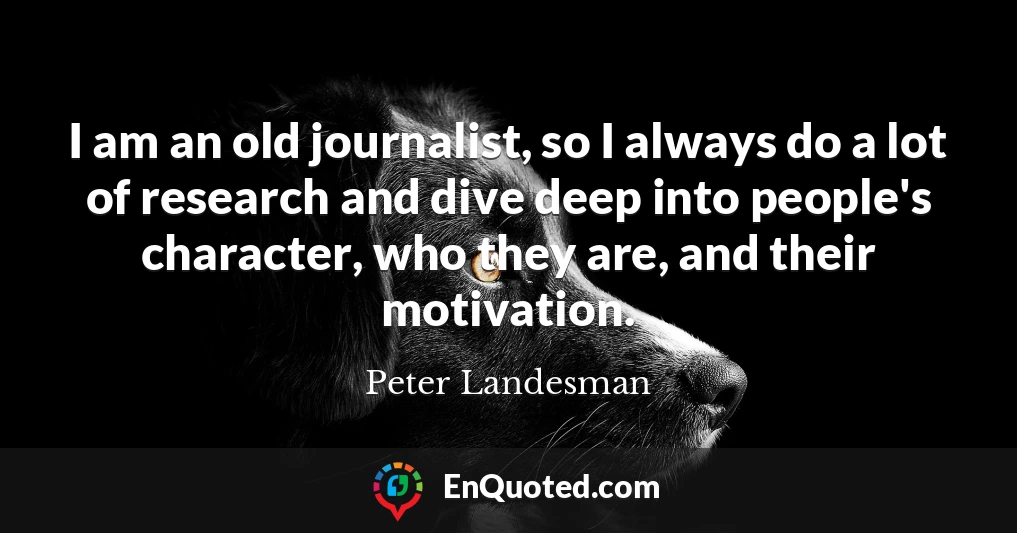 I am an old journalist, so I always do a lot of research and dive deep into people's character, who they are, and their motivation.