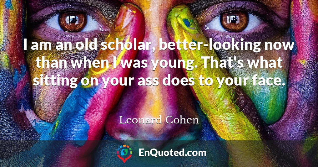 I am an old scholar, better-looking now than when I was young. That's what sitting on your ass does to your face.