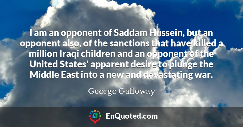 I am an opponent of Saddam Hussein, but an opponent also, of the sanctions that have killed a million Iraqi children and an opponent of the United States' apparent desire to plunge the Middle East into a new and devastating war.