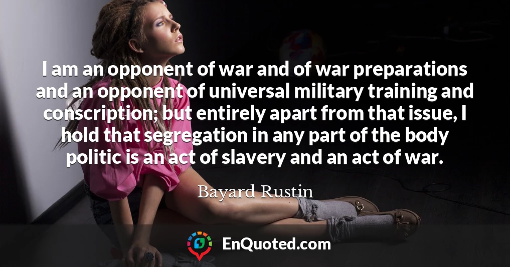 I am an opponent of war and of war preparations and an opponent of universal military training and conscription; but entirely apart from that issue, I hold that segregation in any part of the body politic is an act of slavery and an act of war.