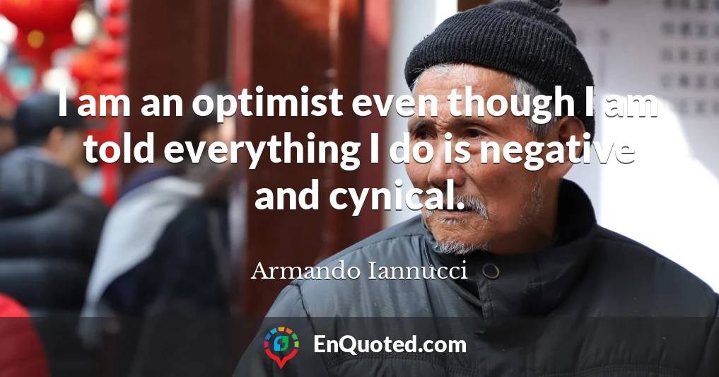 I am an optimist even though I am told everything I do is negative and cynical.