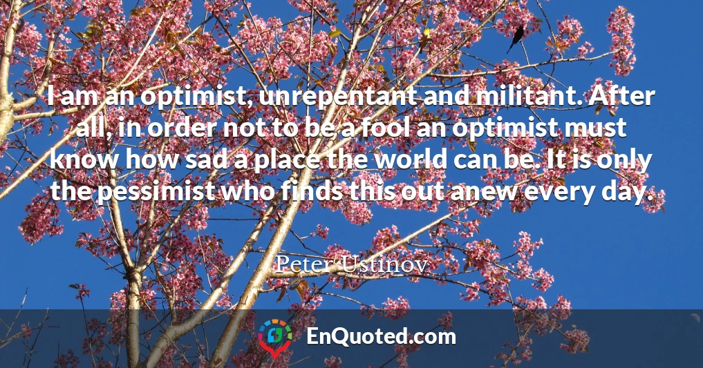 I am an optimist, unrepentant and militant. After all, in order not to be a fool an optimist must know how sad a place the world can be. It is only the pessimist who finds this out anew every day.