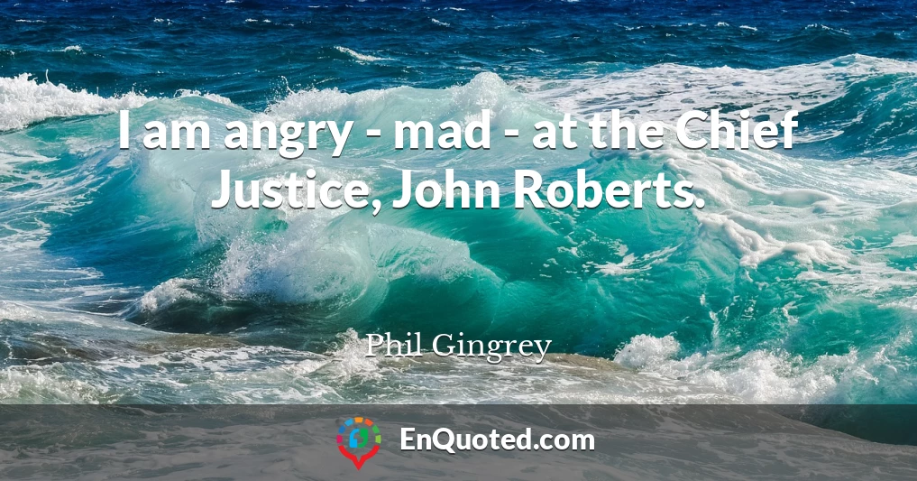 I am angry - mad - at the Chief Justice, John Roberts.