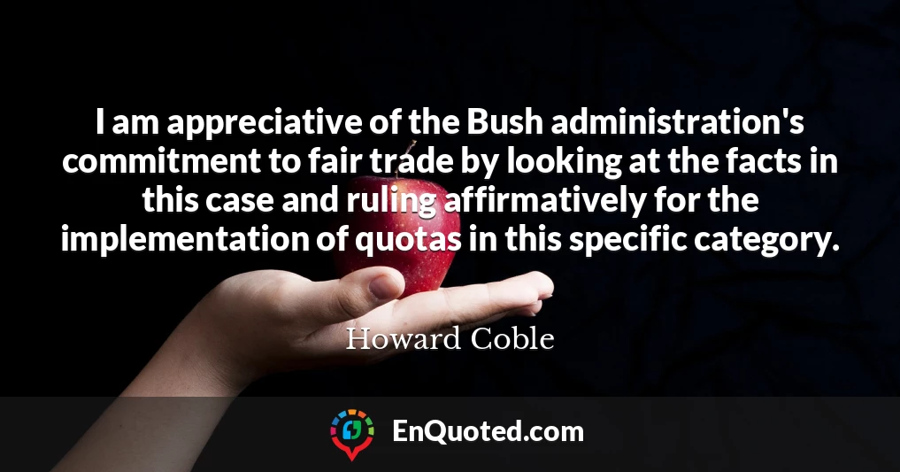 I am appreciative of the Bush administration's commitment to fair trade by looking at the facts in this case and ruling affirmatively for the implementation of quotas in this specific category.