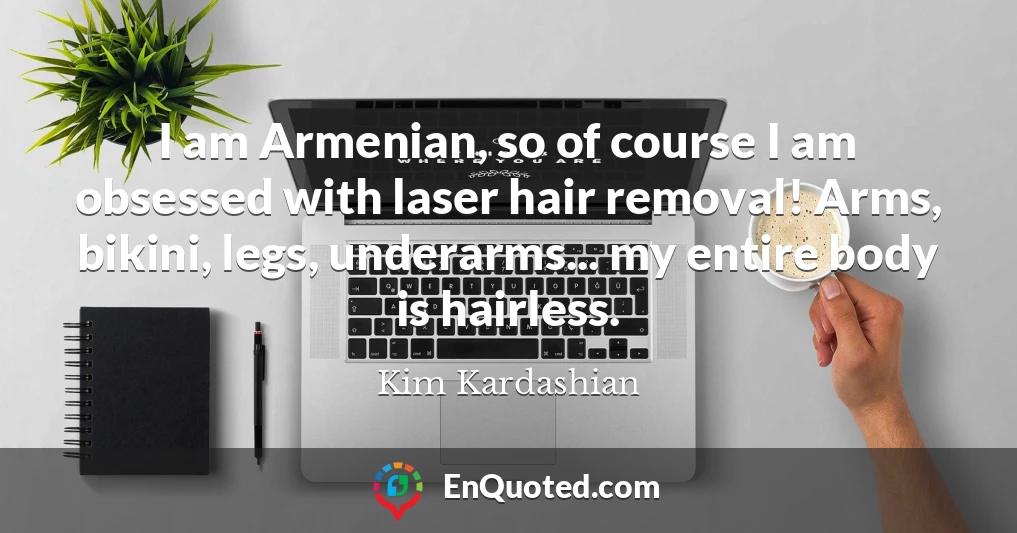 I am Armenian, so of course I am obsessed with laser hair removal! Arms, bikini, legs, underarms... my entire body is hairless.