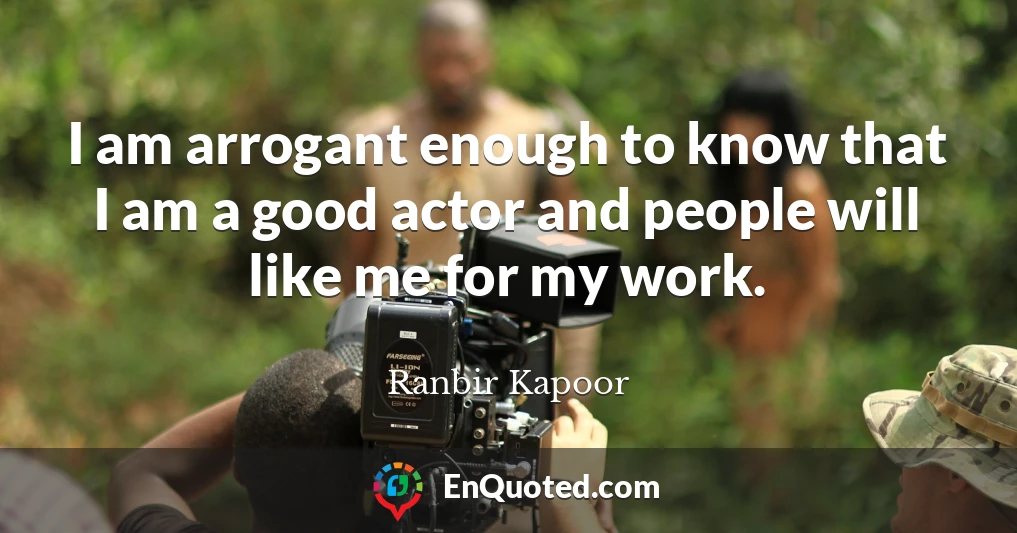 I am arrogant enough to know that I am a good actor and people will like me for my work.