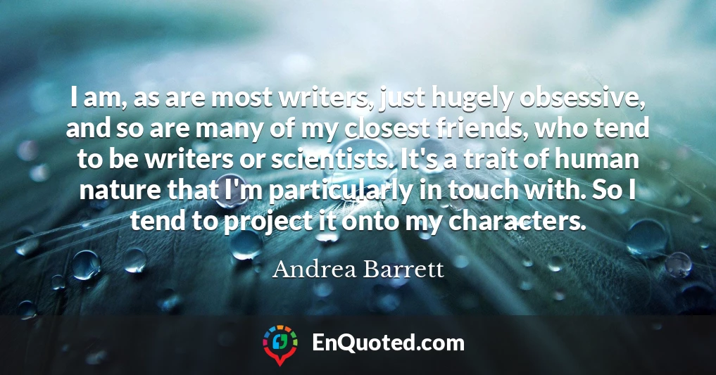I am, as are most writers, just hugely obsessive, and so are many of my closest friends, who tend to be writers or scientists. It's a trait of human nature that I'm particularly in touch with. So I tend to project it onto my characters.