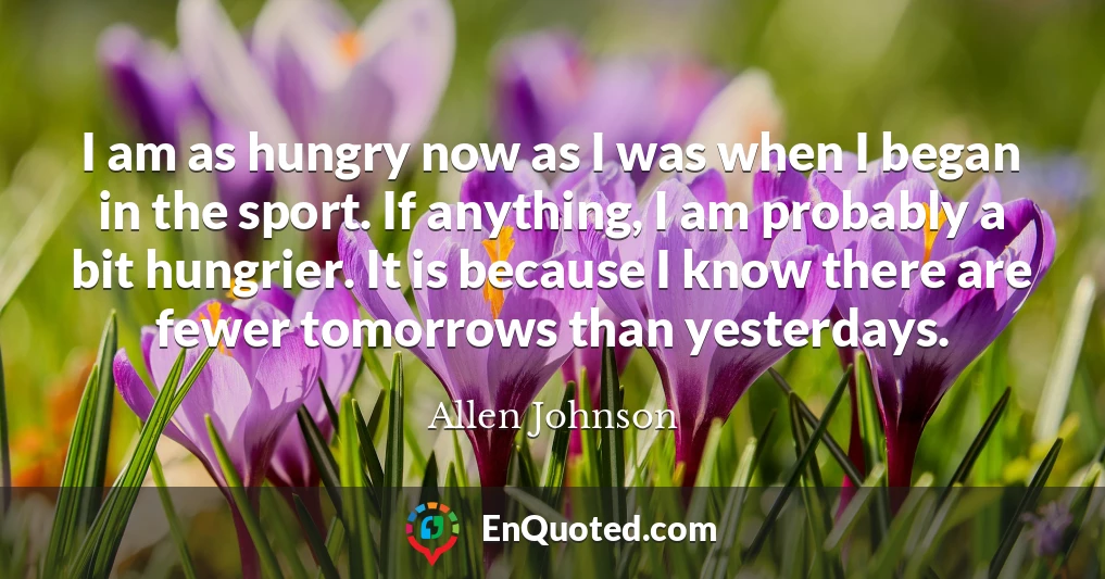 I am as hungry now as I was when I began in the sport. If anything, I am probably a bit hungrier. It is because I know there are fewer tomorrows than yesterdays.
