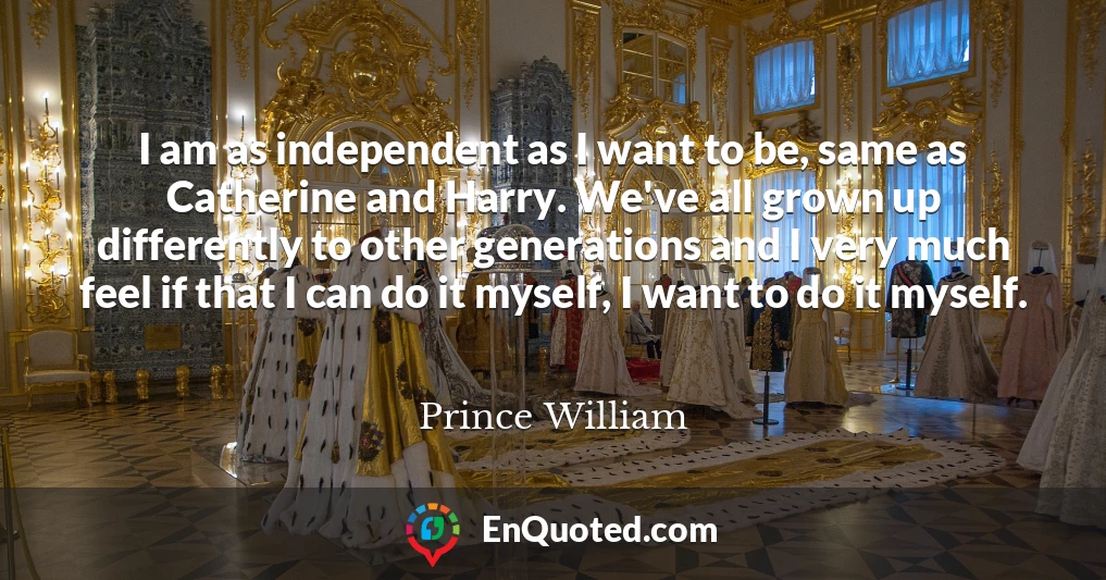 I am as independent as I want to be, same as Catherine and Harry. We've all grown up differently to other generations and I very much feel if that I can do it myself, I want to do it myself.