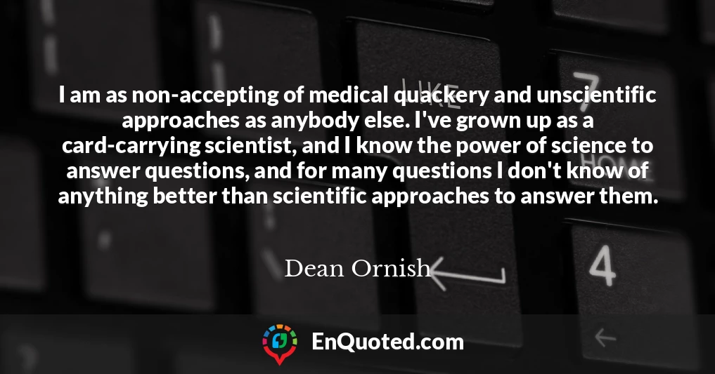 I am as non-accepting of medical quackery and unscientific approaches as anybody else. I've grown up as a card-carrying scientist, and I know the power of science to answer questions, and for many questions I don't know of anything better than scientific approaches to answer them.